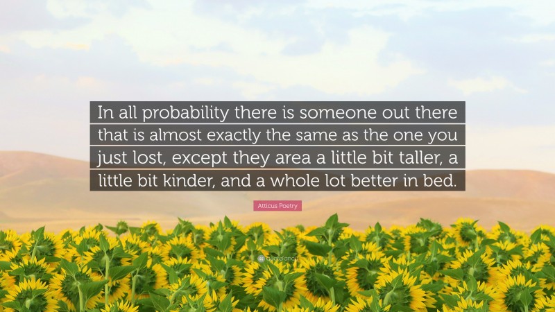 Atticus Poetry Quote: “In all probability there is someone out there that is almost exactly the same as the one you just lost, except they area a little bit taller, a little bit kinder, and a whole lot better in bed.”