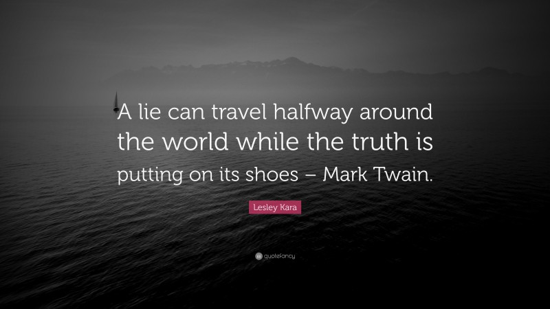 Lesley Kara Quote: “A lie can travel halfway around the world while the truth is putting on its shoes – Mark Twain.”