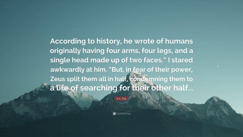 K.A. Poe Quote: “According to history, he wrote of humans originally having four arms, four legs, and a single head made up of two faces.” I stared awkwardly at him. “But, in fear of their power, Zeus split them all in half, condemning them to a life of searching for their other half...”
