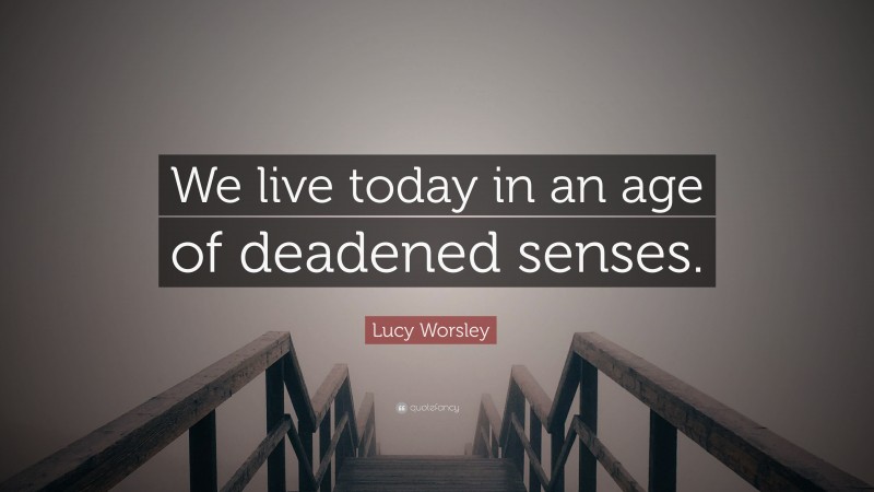 Lucy Worsley Quote: “We live today in an age of deadened senses.”