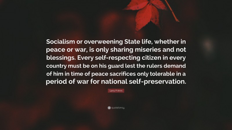 Larry P Arnn Quote: “Socialism or overweening State life, whether in peace or war, is only sharing miseries and not blessings. Every self-respecting citizen in every country must be on his guard lest the rulers demand of him in time of peace sacrifices only tolerable in a period of war for national self-preservation.”