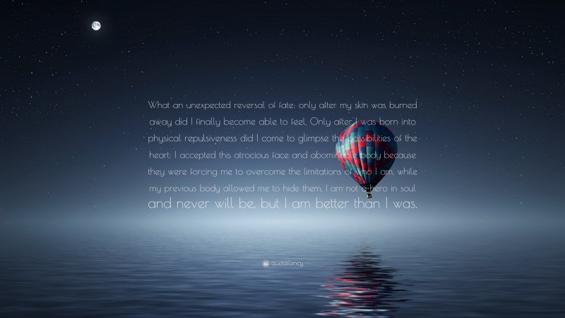 Andrew Davidson Quote: “What an unexpected reversal of fate: only after my skin was burned away did I finally become able to feel. Only after I was born into physical repulsiveness did I come to glimpse the possibilities of the heart: I accepted this atrocious face and abominable body because they were forcing me to overcome the limitations of who I am, while my previous body allowed me to hide them. I am not a hero in soul and never will be, but I am better than I was.”