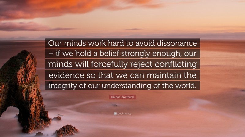 Dathan Auerbach Quote: “Our minds work hard to avoid dissonance – if we hold a belief strongly enough, our minds will forcefully reject conflicting evidence so that we can maintain the integrity of our understanding of the world.”