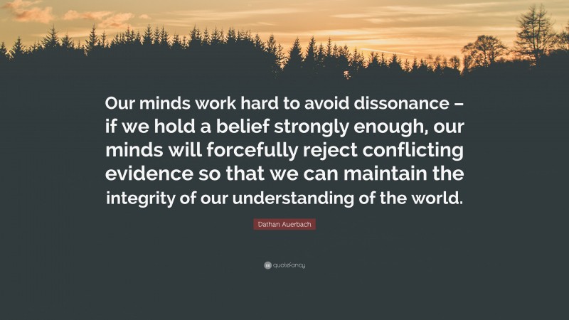 Dathan Auerbach Quote: “Our minds work hard to avoid dissonance – if we hold a belief strongly enough, our minds will forcefully reject conflicting evidence so that we can maintain the integrity of our understanding of the world.”