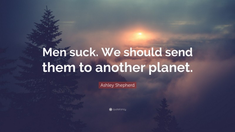 Ashley Shepherd Quote: “Men suck. We should send them to another planet.”