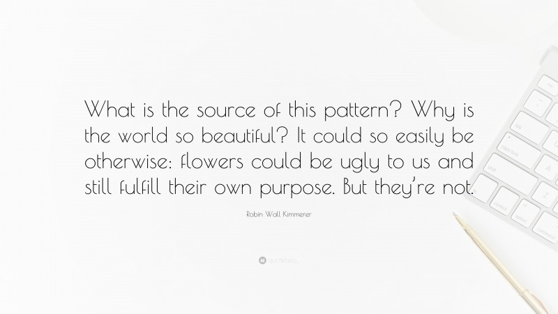 Robin Wall Kimmerer Quote: “What is the source of this pattern? Why is the world so beautiful? It could so easily be otherwise: flowers could be ugly to us and still fulfill their own purpose. But they’re not.”