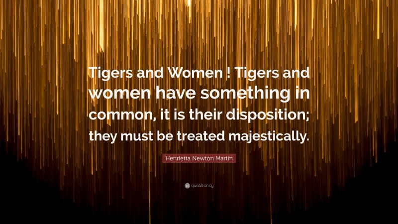 Henrietta Newton Martin Quote: “Tigers and Women ! Tigers and women have something in common, it is their disposition; they must be treated majestically.”