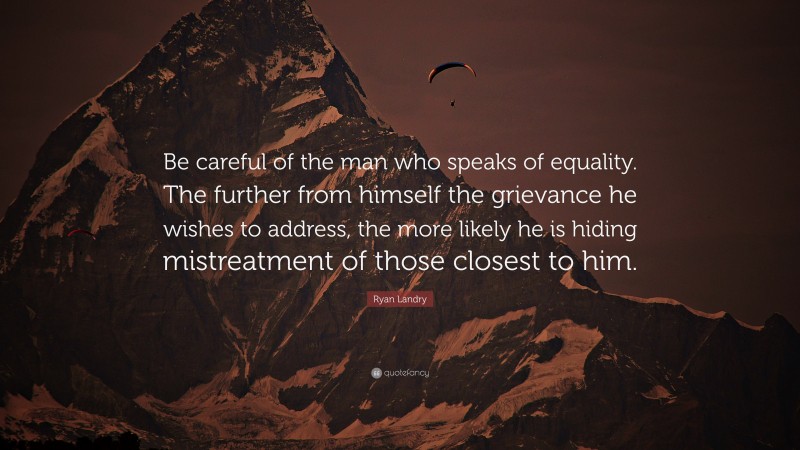 Ryan Landry Quote: “Be careful of the man who speaks of equality. The further from himself the grievance he wishes to address, the more likely he is hiding mistreatment of those closest to him.”
