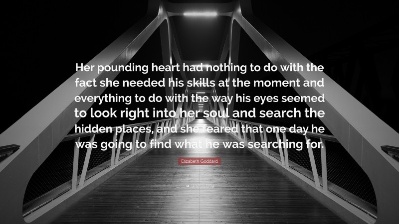 Elizabeth Goddard Quote: “Her pounding heart had nothing to do with the fact she needed his skills at the moment and everything to do with the way his eyes seemed to look right into her soul and search the hidden places, and she feared that one day he was going to find what he was searching for.”