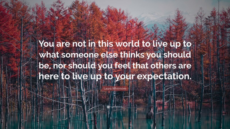 Laura Whitmore Quote: “You are not in this world to live up to what someone else thinks you should be, nor should you feel that others are here to live up to your expectation.”