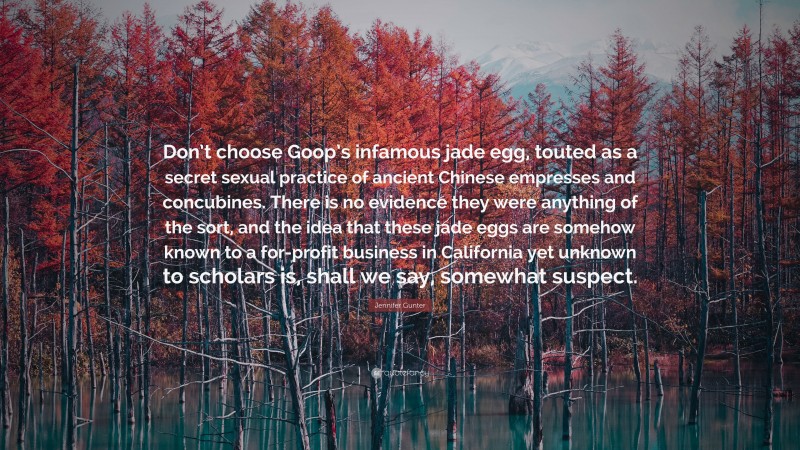 Jennifer Gunter Quote: “Don’t choose Goop’s infamous jade egg, touted as a secret sexual practice of ancient Chinese empresses and concubines. There is no evidence they were anything of the sort, and the idea that these jade eggs are somehow known to a for-profit business in California yet unknown to scholars is, shall we say, somewhat suspect.”