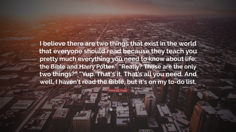 Brittainy C. Cherry Quote: “I believe there are two things that exist in the world that everyone should read because they teach you pretty much everything you need to know about life: the Bible and Harry Potter.” “Really? Those are the only two things?” “Yup. That’s it. That’s all you need. And well, I haven’t read the Bible, but it’s on my to-do list.”