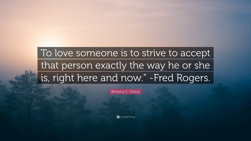 Brittainy C. Cherry Quote: “To love someone is to strive to accept that person exactly the way he or she is, right here and now.” -Fred Rogers.”