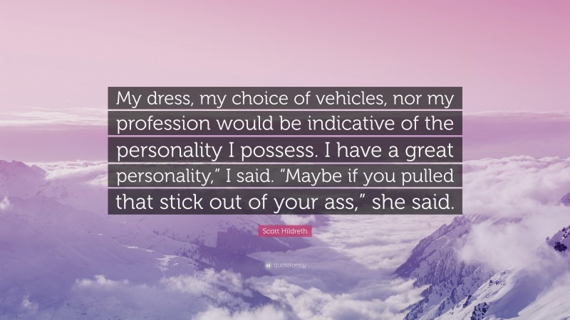 Scott Hildreth Quote: “My dress, my choice of vehicles, nor my profession would be indicative of the personality I possess. I have a great personality,” I said. “Maybe if you pulled that stick out of your ass,” she said.”