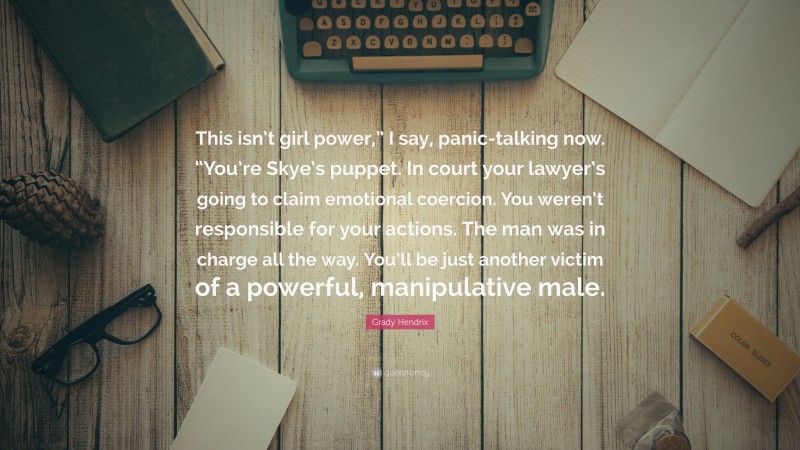 Grady Hendrix Quote: “This isn’t girl power,” I say, panic-talking now. “You’re Skye’s puppet. In court your lawyer’s going to claim emotional coercion. You weren’t responsible for your actions. The man was in charge all the way. You’ll be just another victim of a powerful, manipulative male.”