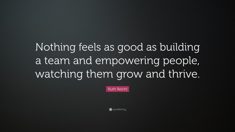 Ruth Reichl Quote: “Nothing feels as good as building a team and empowering people, watching them grow and thrive.”