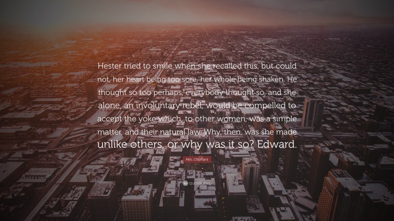 Mrs. Oliphant Quote: “Hester tried to smile when she recalled this, but could not, her heart being too sore, her whole being shaken. He thought so too perhaps, everybody thought so, and she alone, an involuntary rebel, would be compelled to accept the yoke which, to other women, was a simple matter, and their natural law. Why, then, was she made unlike others, or why was it so? Edward.”