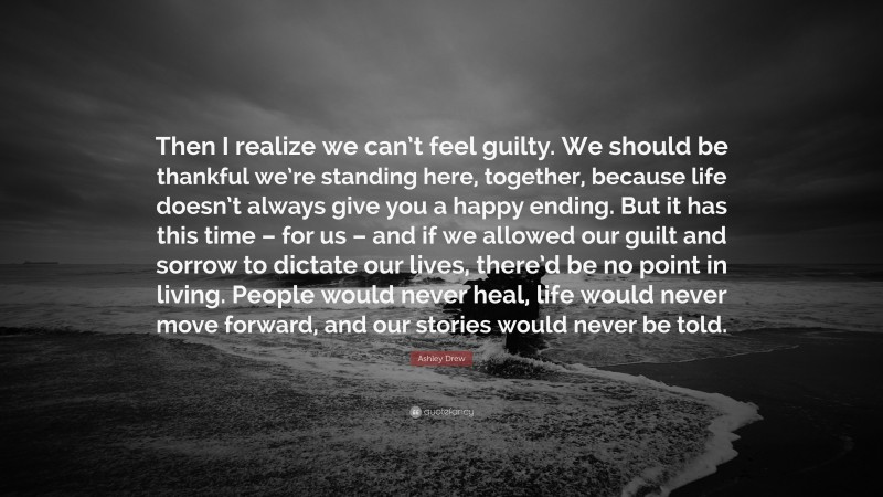 Ashley Drew Quote: “Then I realize we can’t feel guilty. We should be thankful we’re standing here, together, because life doesn’t always give you a happy ending. But it has this time – for us – and if we allowed our guilt and sorrow to dictate our lives, there’d be no point in living. People would never heal, life would never move forward, and our stories would never be told.”