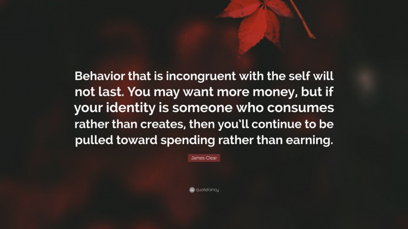 James Clear Quote: “Behavior that is incongruent with the self will not last. You may want more money, but if your identity is someone who consumes rather than creates, then you’ll continue to be pulled toward spending rather than earning.”