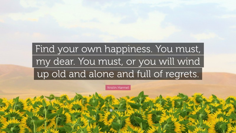 Kristin Harmel Quote: “Find your own happiness. You must, my dear. You must, or you will wind up old and alone and full of regrets.”