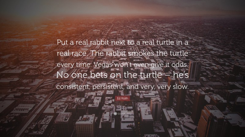 Ed Rush Quote: “Put a real rabbit next to a real turtle in a real race. The rabbit smokes the turtle every time. Vegas won’t even give it odds. No one bets on the turtle – he’s consistent, persistent, and very, very slow.”