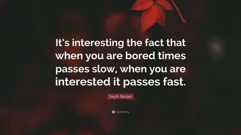 Deyth Banger Quote: “It’s interesting the fact that when you are bored times passes slow, when you are interested it passes fast.”