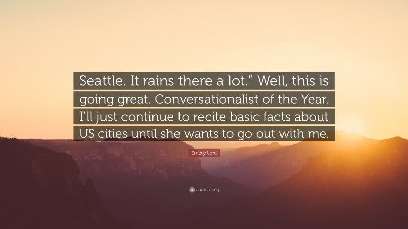 Emery Lord Quote: “Seattle. It rains there a lot.” Well, this is going great. Conversationalist of the Year. I’ll just continue to recite basic facts about US cities until she wants to go out with me.”