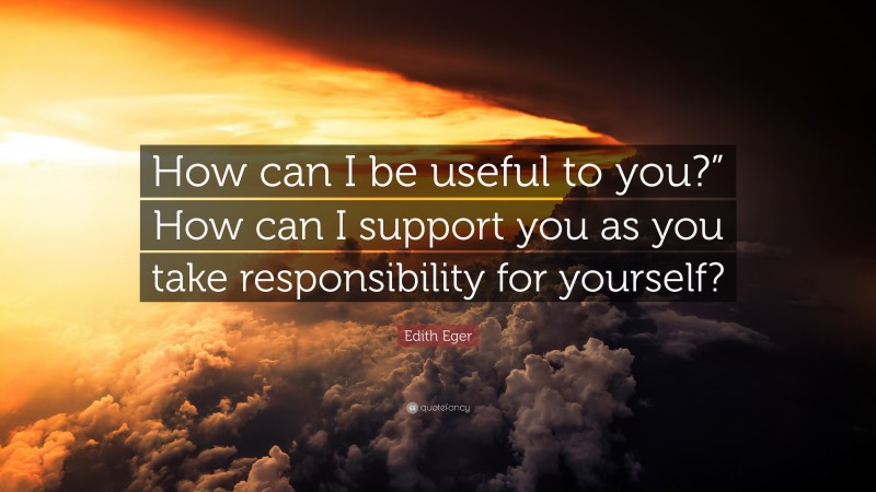 Edith Eger Quote: “How can I be useful to you?” How can I support you as you take responsibility for yourself?”