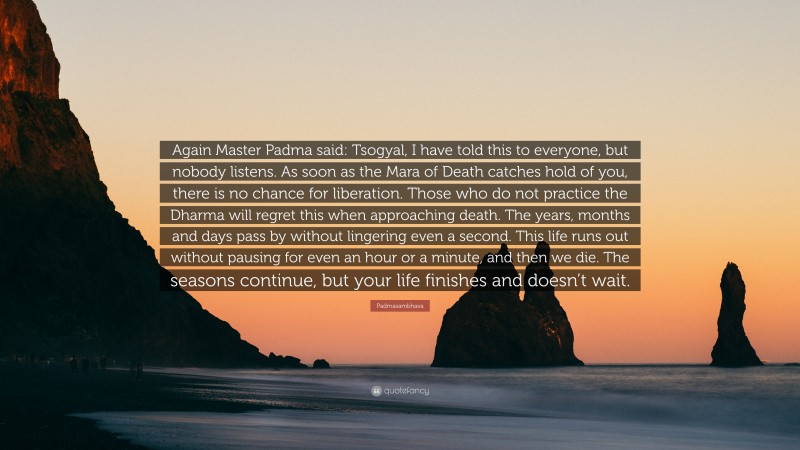 Padmasambhava Quote: “Again Master Padma said: Tsogyal, I have told this to everyone, but nobody listens. As soon as the Mara of Death catches hold of you, there is no chance for liberation. Those who do not practice the Dharma will regret this when approaching death. The years, months and days pass by without lingering even a second. This life runs out without pausing for even an hour or a minute, and then we die. The seasons continue, but your life finishes and doesn’t wait.”