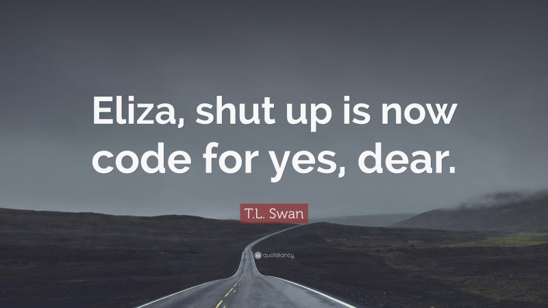 T.L. Swan Quote: “Eliza, shut up is now code for yes, dear.”