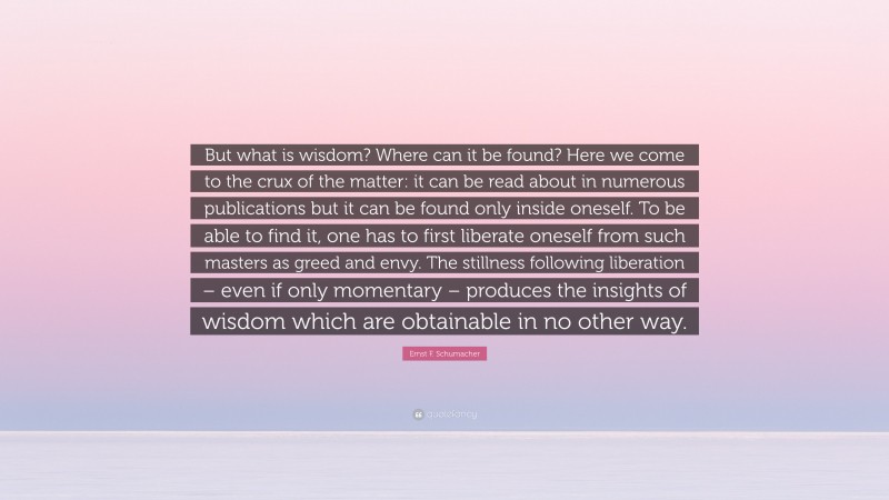 Ernst F. Schumacher Quote: “But what is wisdom? Where can it be found? Here we come to the crux of the matter: it can be read about in numerous publications but it can be found only inside oneself. To be able to find it, one has to first liberate oneself from such masters as greed and envy. The stillness following liberation – even if only momentary – produces the insights of wisdom which are obtainable in no other way.”
