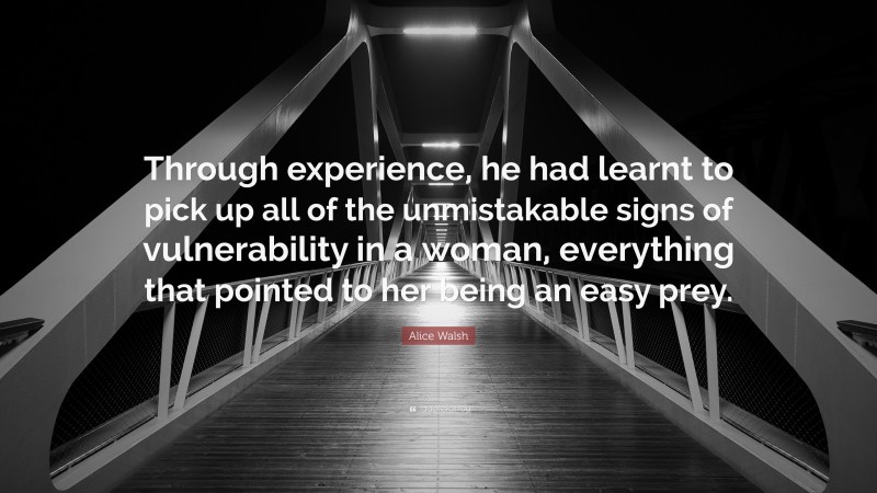 Alice Walsh Quote: “Through experience, he had learnt to pick up all of the unmistakable signs of vulnerability in a woman, everything that pointed to her being an easy prey.”