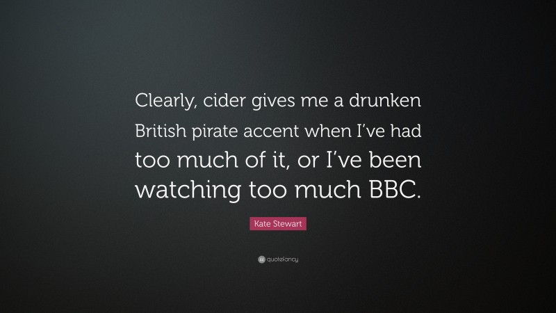 Kate Stewart Quote: “Clearly, cider gives me a drunken British pirate accent when I’ve had too much of it, or I’ve been watching too much BBC.”