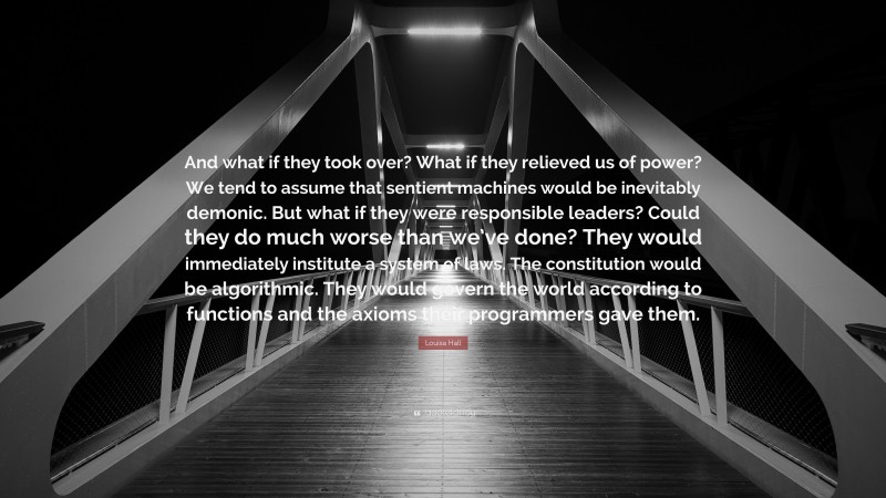 Louisa Hall Quote: “And what if they took over? What if they relieved us of power? We tend to assume that sentient machines would be inevitably demonic. But what if they were responsible leaders? Could they do much worse than we’ve done? They would immediately institute a system of laws. The constitution would be algorithmic. They would govern the world according to functions and the axioms their programmers gave them.”