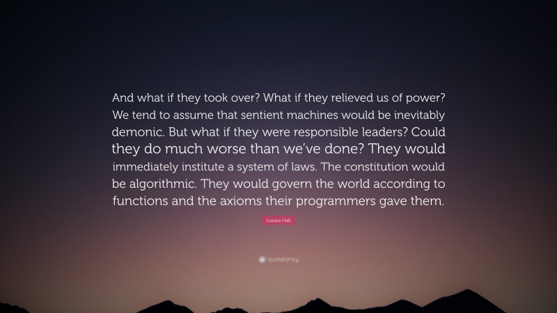 Louisa Hall Quote: “And what if they took over? What if they relieved us of power? We tend to assume that sentient machines would be inevitably demonic. But what if they were responsible leaders? Could they do much worse than we’ve done? They would immediately institute a system of laws. The constitution would be algorithmic. They would govern the world according to functions and the axioms their programmers gave them.”