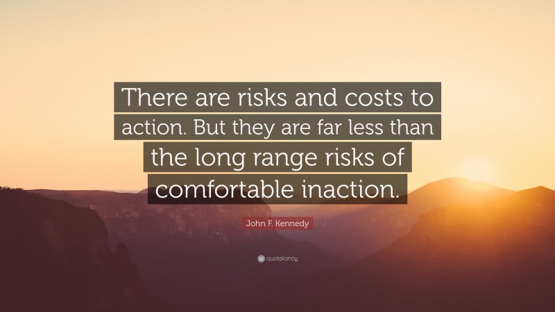John F. Kennedy Quote: “There are risks and costs to action. But they are far less than the long range risks of comfortable inaction.”