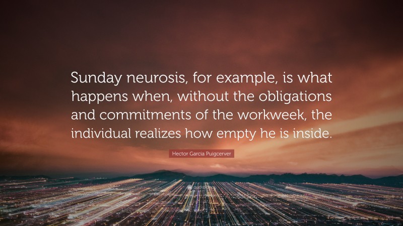 Hector Garcia Puigcerver Quote: “Sunday neurosis, for example, is what happens when, without the obligations and commitments of the workweek, the individual realizes how empty he is inside.”