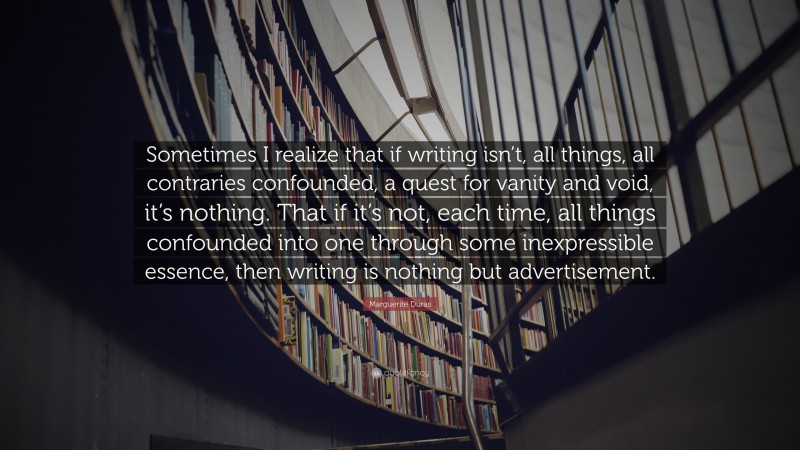 Marguerite Duras Quote: “Sometimes I realize that if writing isn’t, all things, all contraries confounded, a quest for vanity and void, it’s nothing. That if it’s not, each time, all things confounded into one through some inexpressible essence, then writing is nothing but advertisement.”