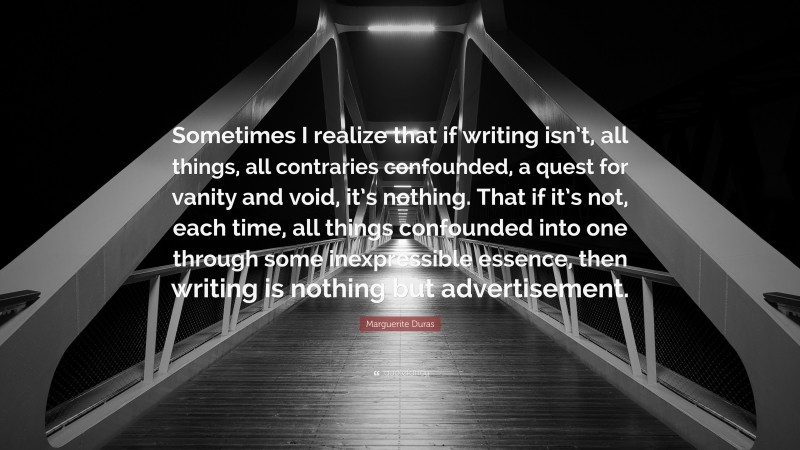 Marguerite Duras Quote: “Sometimes I realize that if writing isn’t, all things, all contraries confounded, a quest for vanity and void, it’s nothing. That if it’s not, each time, all things confounded into one through some inexpressible essence, then writing is nothing but advertisement.”