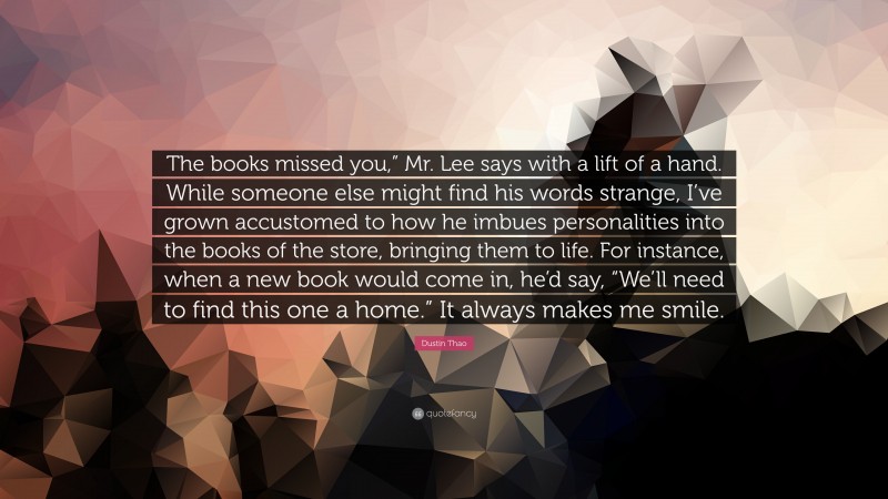 Dustin Thao Quote: “The books missed you,” Mr. Lee says with a lift of a hand. While someone else might find his words strange, I’ve grown accustomed to how he imbues personalities into the books of the store, bringing them to life. For instance, when a new book would come in, he’d say, “We’ll need to find this one a home.” It always makes me smile.”