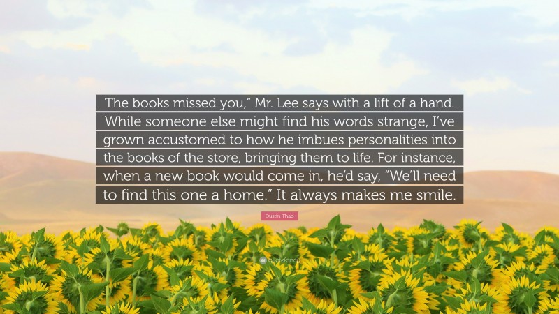 Dustin Thao Quote: “The books missed you,” Mr. Lee says with a lift of a hand. While someone else might find his words strange, I’ve grown accustomed to how he imbues personalities into the books of the store, bringing them to life. For instance, when a new book would come in, he’d say, “We’ll need to find this one a home.” It always makes me smile.”