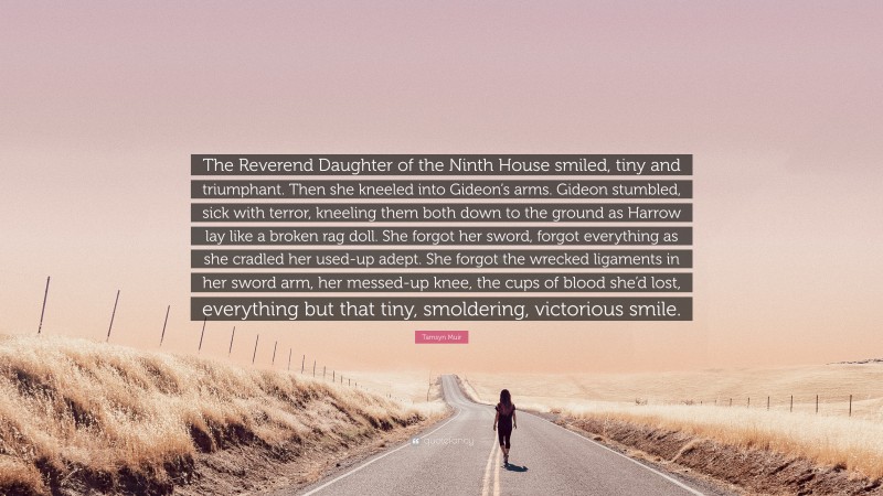 Tamsyn Muir Quote: “The Reverend Daughter of the Ninth House smiled, tiny and triumphant. Then she kneeled into Gideon’s arms. Gideon stumbled, sick with terror, kneeling them both down to the ground as Harrow lay like a broken rag doll. She forgot her sword, forgot everything as she cradled her used-up adept. She forgot the wrecked ligaments in her sword arm, her messed-up knee, the cups of blood she’d lost, everything but that tiny, smoldering, victorious smile.”