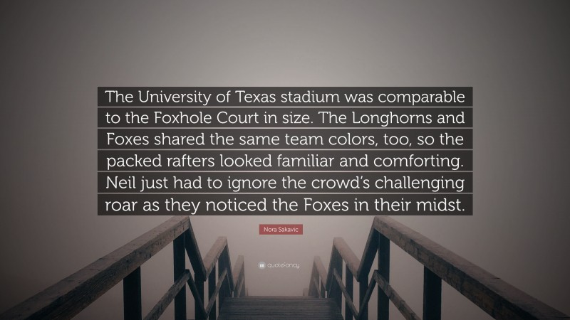 Nora Sakavic Quote: “The University of Texas stadium was comparable to the Foxhole Court in size. The Longhorns and Foxes shared the same team colors, too, so the packed rafters looked familiar and comforting. Neil just had to ignore the crowd’s challenging roar as they noticed the Foxes in their midst.”