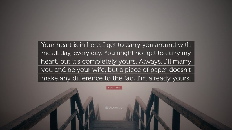 Nina Levine Quote: “Your heart is in here. I get to carry you around with me all day, every day. You might not get to carry my heart, but it’s completely yours. Always. I’ll marry you and be your wife, but a piece of paper doesn’t make any difference to the fact I’m already yours.”