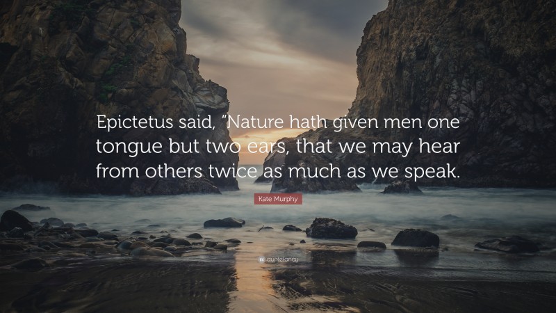 Kate Murphy Quote: “Epictetus said, “Nature hath given men one tongue but two ears, that we may hear from others twice as much as we speak.”
