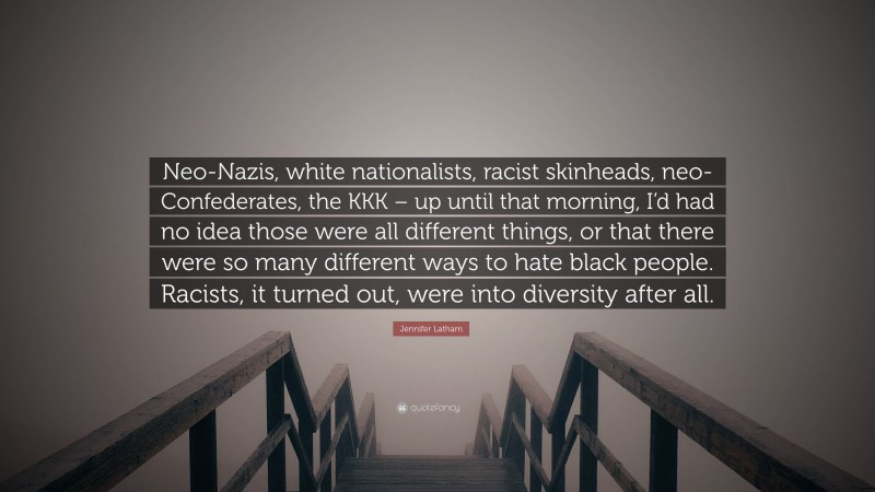 Jennifer Latham Quote: “Neo-Nazis, white nationalists, racist skinheads, neo-Confederates, the KKK – up until that morning, I’d had no idea those were all different things, or that there were so many different ways to hate black people. Racists, it turned out, were into diversity after all.”