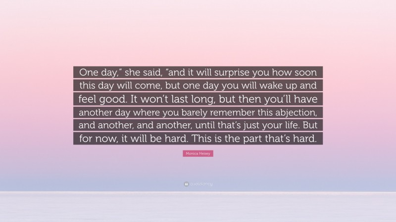 Monica Heisey Quote: “One day,” she said, “and it will surprise you how soon this day will come, but one day you will wake up and feel good. It won’t last long, but then you’ll have another day where you barely remember this abjection, and another, and another, until that’s just your life. But for now, it will be hard. This is the part that’s hard.”