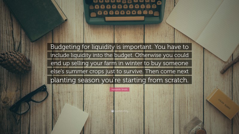 Hendrith Smith Quote: “Budgeting for liquidity is important. You have to include liquidity into the budget. Otherwise you could end up selling your farm in winter to buy someone else’s summer crops just to survive. Then come next planting season you’re starting from scratch.”