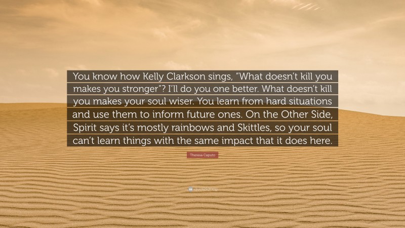 Theresa Caputo Quote: “You know how Kelly Clarkson sings, “What doesn’t kill you makes you stronger”? I’ll do you one better. What doesn’t kill you makes your soul wiser. You learn from hard situations and use them to inform future ones. On the Other Side, Spirit says it’s mostly rainbows and Skittles, so your soul can’t learn things with the same impact that it does here.”