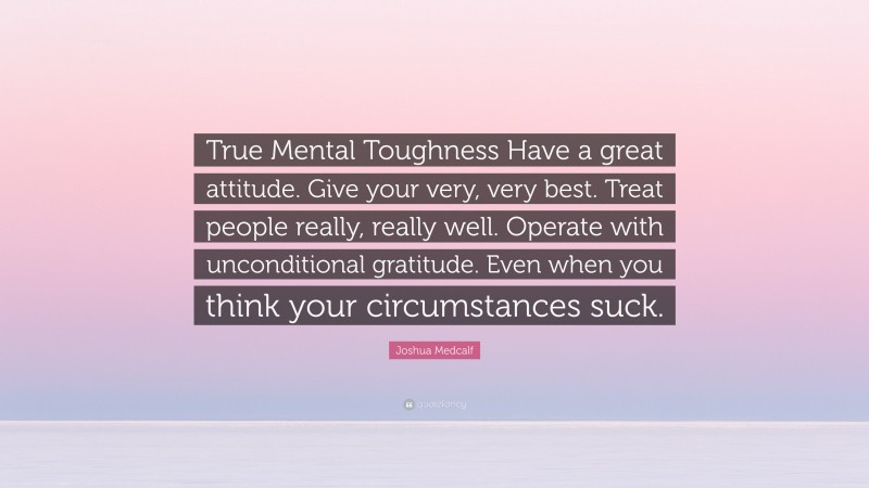 Joshua Medcalf Quote: “True Mental Toughness Have a great attitude. Give your very, very best. Treat people really, really well. Operate with unconditional gratitude. Even when you think your circumstances suck.”